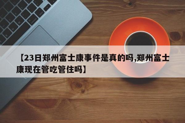 【23日郑州富士康事件是真的吗,郑州富士康现在管吃管住吗】