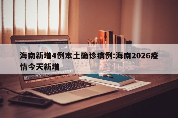 海南新增4例本土确诊病例:海南2026疫情今天新增
