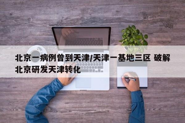 北京一病例曾到天津/天津一基地三区 破解北京研发天津转化