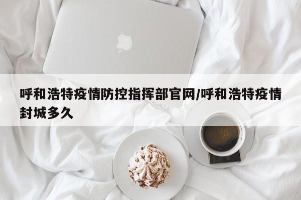 呼和浩特疫情防控指挥部官网/呼和浩特疫情封城多久