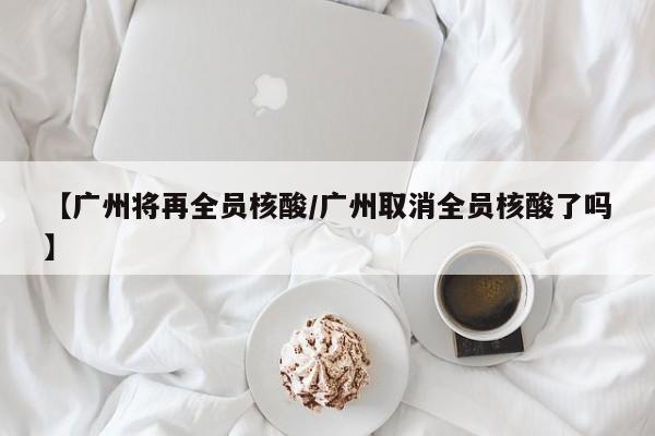 【广州将再全员核酸/广州取消全员核酸了吗】