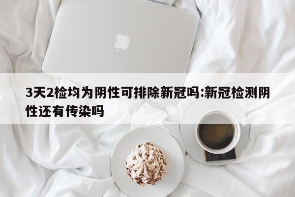 3天2检均为阴性可排除新冠吗:新冠检测阴性还有传染吗