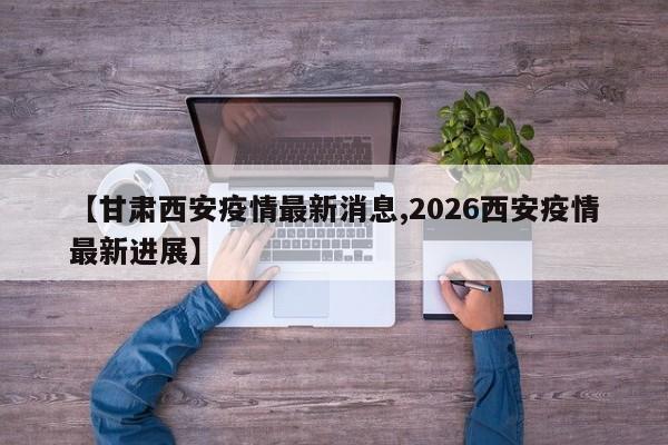 【甘肃西安疫情最新消息,2026西安疫情最新进展】