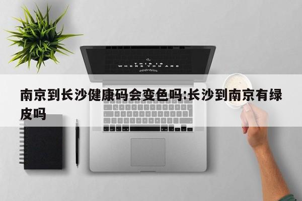南京到长沙健康码会变色吗:长沙到南京有绿皮吗