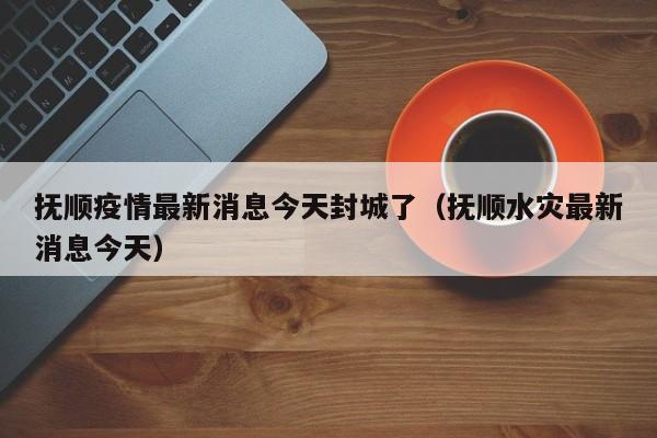 抚顺疫情最新消息今天封城了(抚顺水灾最新消息今天)
