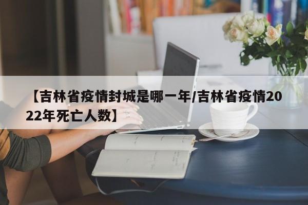 【吉林省疫情封城是哪一年/吉林省疫情2022年死亡人数】