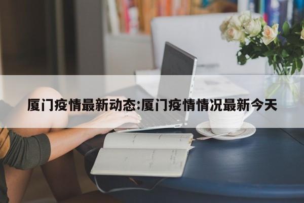厦门疫情最新动态:厦门疫情情况最新今天