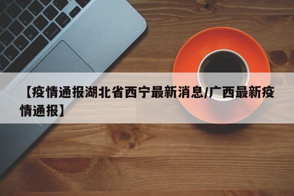 【疫情通报湖北省西宁最新消息/广西最新疫情通报】