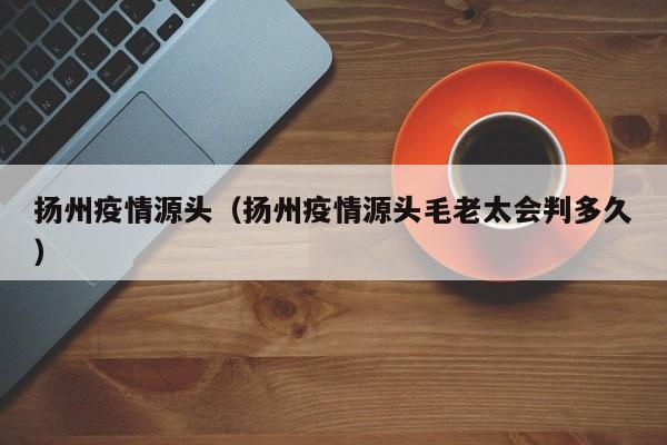 扬州疫情源头(扬州疫情源头毛老太会判多久)