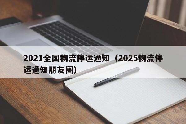 2021全国物流停运通知(2025物流停运通知朋友圈)