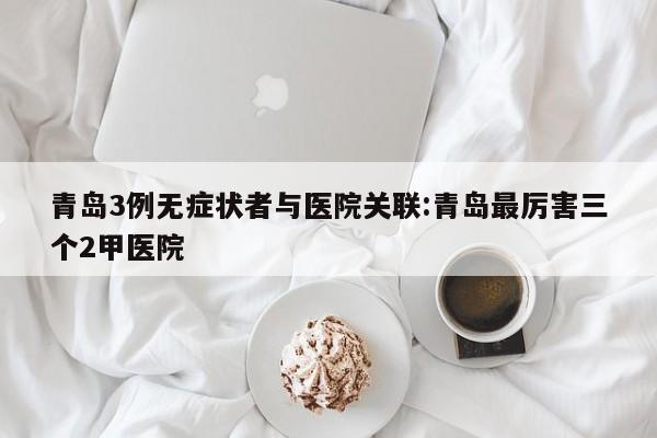 青岛3例无症状者与医院关联:青岛最厉害三个2甲医院