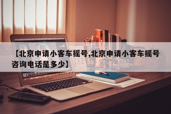 【北京申请小客车摇号,北京申请小客车摇号咨询电话是多少】