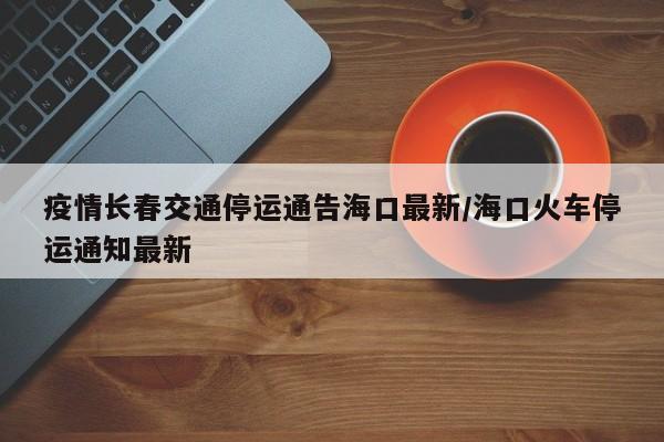 疫情长春交通停运通告海口最新/海口火车停运通知最新