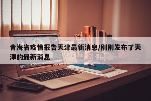 青海省疫情报告天津最新消息/刚刚发布了天津的最新消息