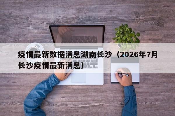疫情最新数据消息湖南长沙(2026年7月长沙疫情最新消息)