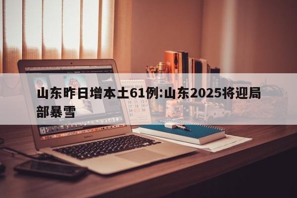 山东昨日增本土61例:山东2025将迎局部暴雪