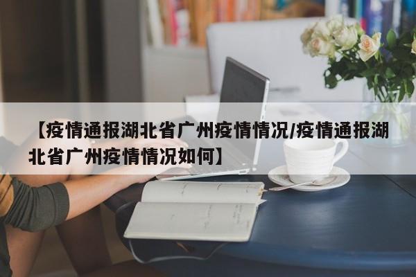 【疫情通报湖北省广州疫情情况/疫情通报湖北省广州疫情情况如何】