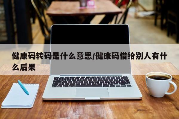 健康码转码是什么意思/健康码借给别人有什么后果