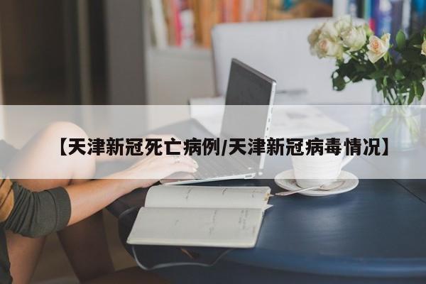 【天津新冠死亡病例/天津新冠病毒情况】