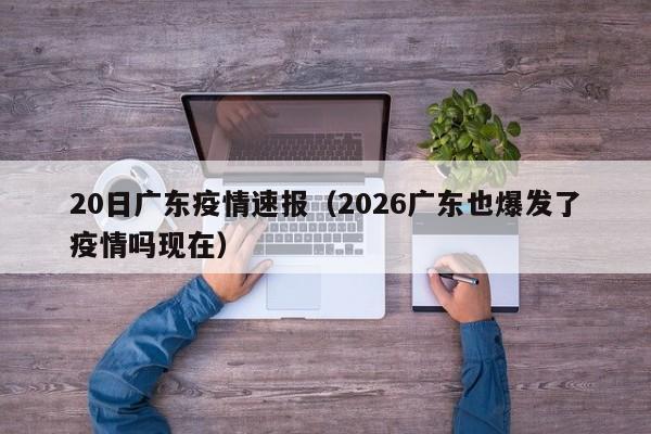 20日广东疫情速报(2026广东也爆发了疫情吗现在)