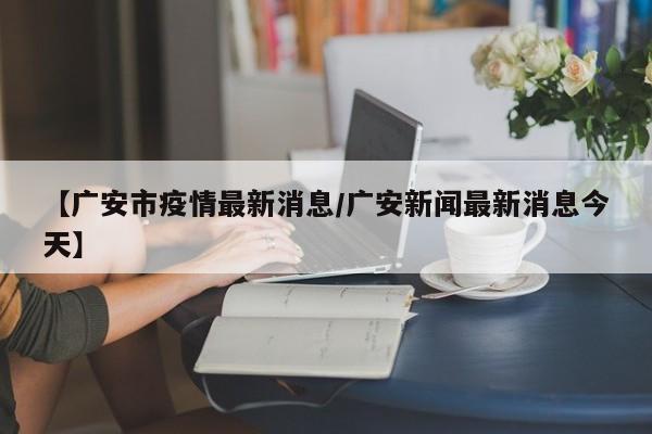 【广安市疫情最新消息/广安新闻最新消息今天】