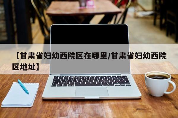 【甘肃省妇幼西院区在哪里/甘肃省妇幼西院区地址】