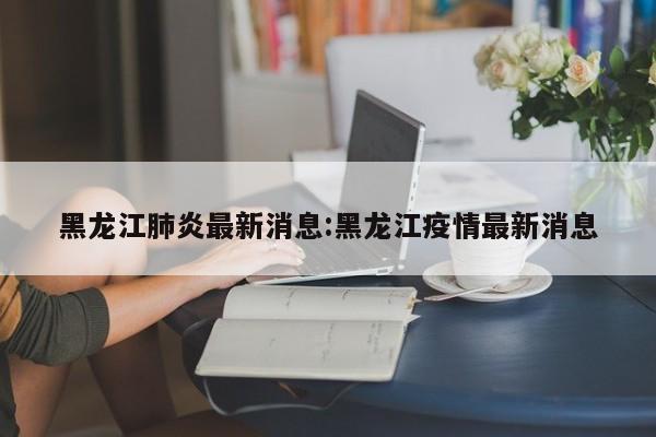 黑龙江肺炎最新消息:黑龙江疫情最新消息