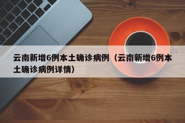 云南新增6例本土确诊病例(云南新增6例本土确诊病例详情)