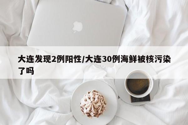 大连发现2例阳性/大连30例海鲜被核污染了吗