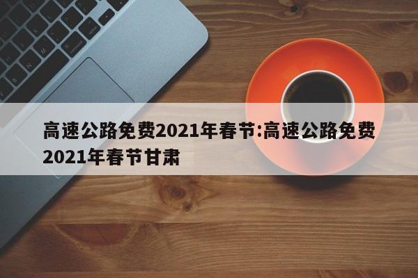 高速公路免费2021年春节:高速公路免费2021年春节甘肃