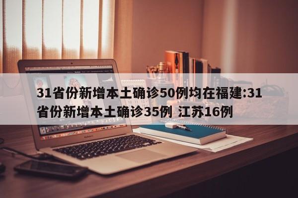 31省份新增本土确诊50例均在福建:31省份新增本土确诊35例 江苏16例