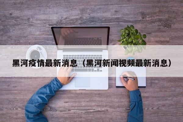 黑河疫情最新消息(黑河新闻视频最新消息)