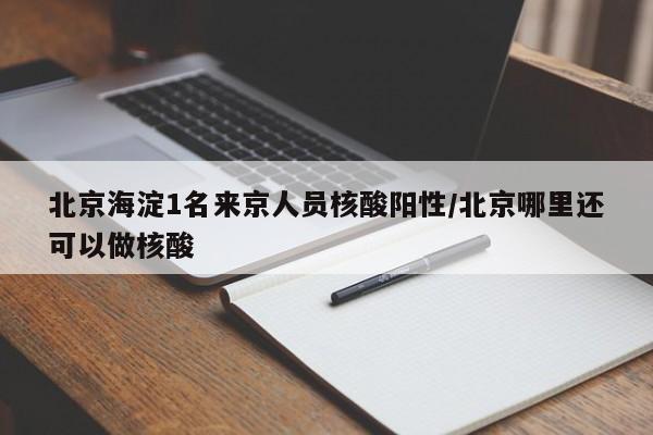 北京海淀1名来京人员核酸阳性/北京哪里还可以做核酸