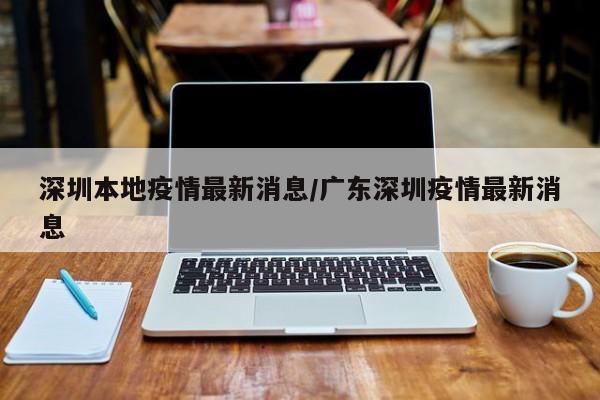 深圳本地疫情最新消息/广东深圳疫情最新消息