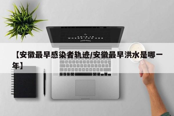 【安徽最早感染者轨迹/安徽最早洪水是哪一年】