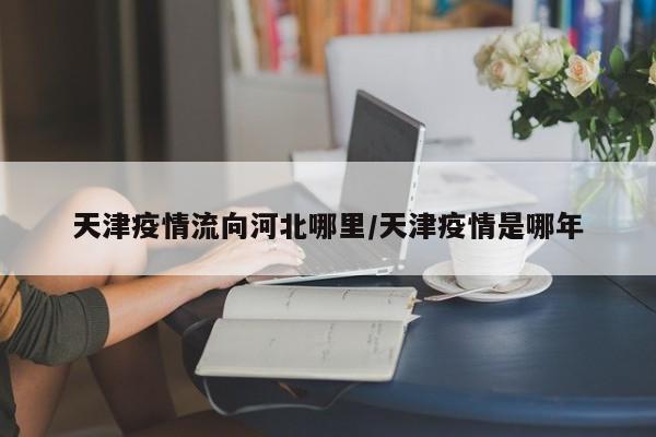 天津疫情流向河北哪里/天津疫情是哪年