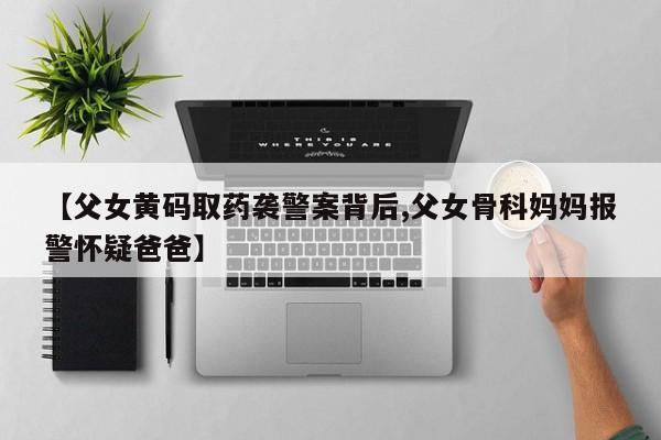 【父女黄码取药袭警案背后,父女骨科妈妈报警怀疑爸爸】