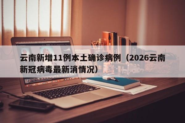 云南新增11例本土确诊病例(2026云南新冠病毒最新消情况)