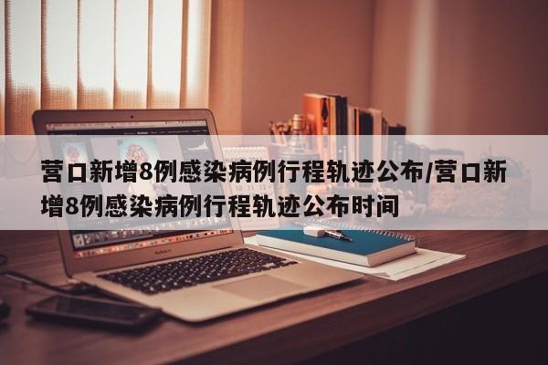营口新增8例感染病例行程轨迹公布/营口新增8例感染病例行程轨迹公布时间