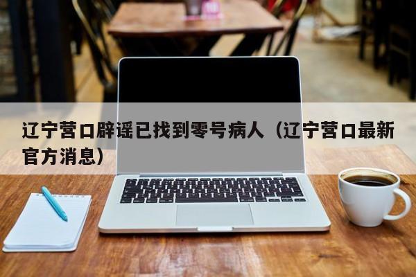 辽宁营口辟谣已找到零号病人(辽宁营口最新官方消息)