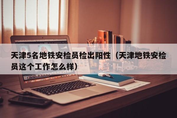天津5名地铁安检员检出阳性(天津地铁安检员这个工作怎么样)