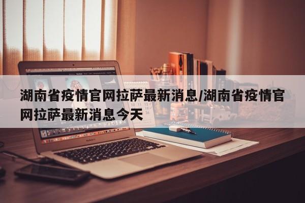 湖南省疫情官网拉萨最新消息/湖南省疫情官网拉萨最新消息今天