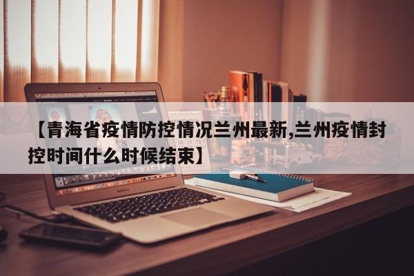【青海省疫情防控情况兰州最新,兰州疫情封控时间什么时候结束】