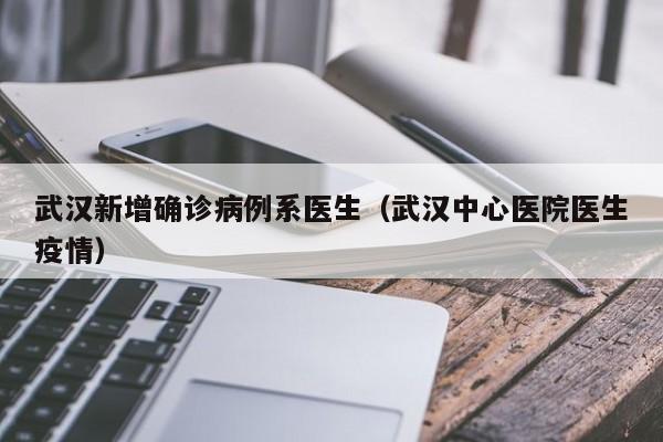 武汉新增确诊病例系医生(武汉中心医院医生疫情)