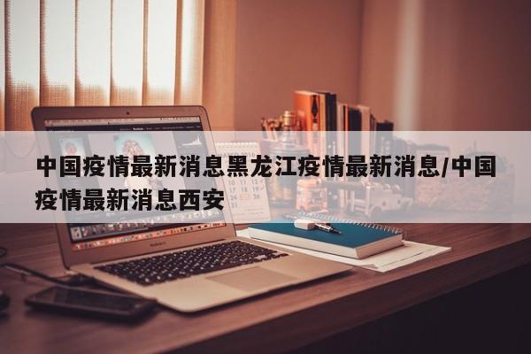 中国疫情最新消息黑龙江疫情最新消息/中国疫情最新消息西安