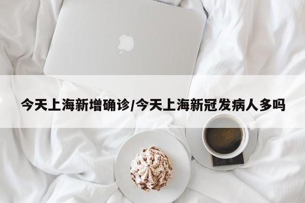 今天上海新增确诊/今天上海新冠发病人多吗