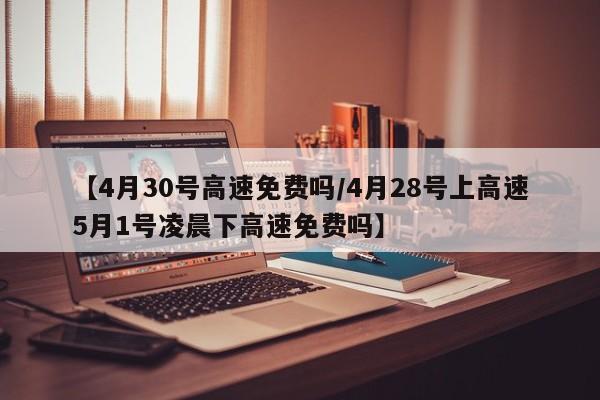 【4月30号高速免费吗/4月28号上高速5月1号凌晨下高速免费吗】