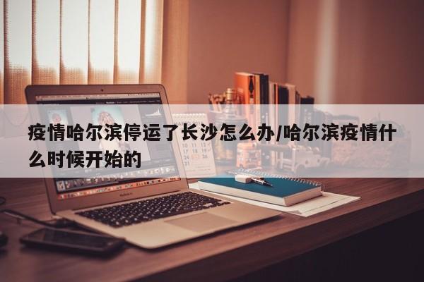 疫情哈尔滨停运了长沙怎么办/哈尔滨疫情什么时候开始的