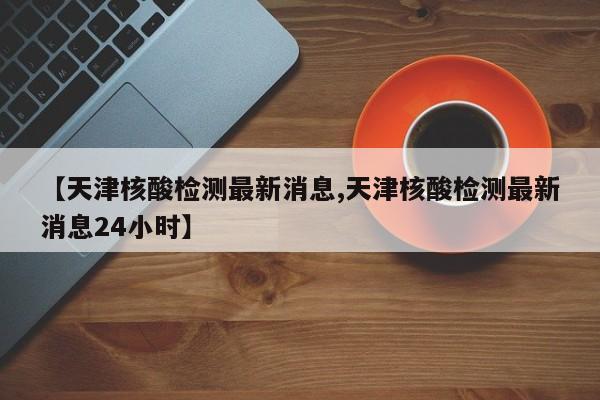 【天津核酸检测最新消息,天津核酸检测最新消息24小时】