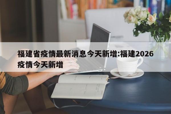 福建省疫情最新消息今天新增:福建2026疫情今天新增